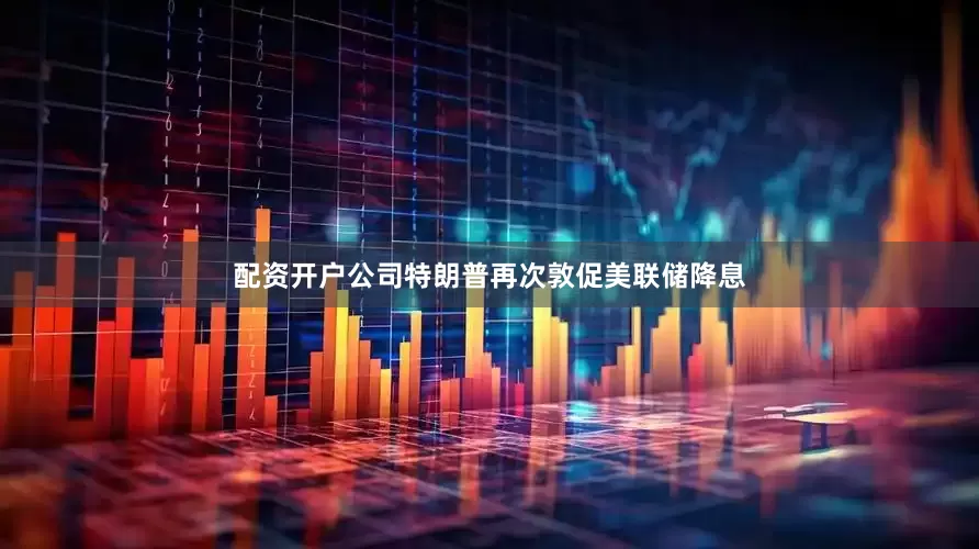配资开户公司特朗普再次敦促美联储降息