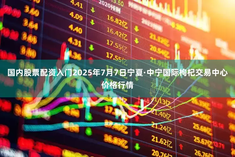 国内股票配资入门2025年7月7日宁夏·中宁国际枸杞交易中心价格行情