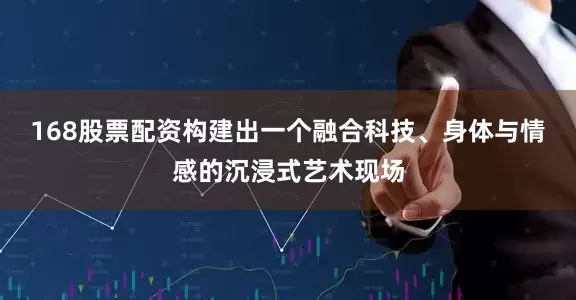 168股票配资构建出一个融合科技、身体与情感的沉浸式艺术现场