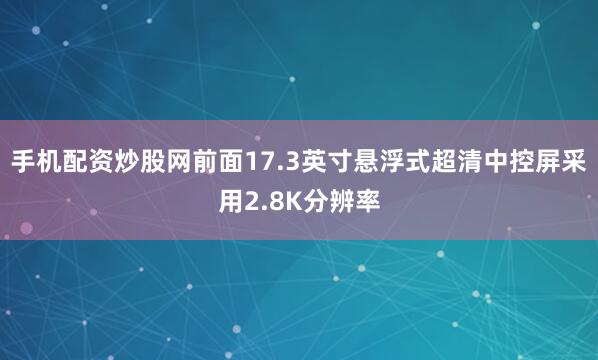 手机配资炒股网前面17.3英寸悬浮式超清中控屏采用2.8K分辨率
