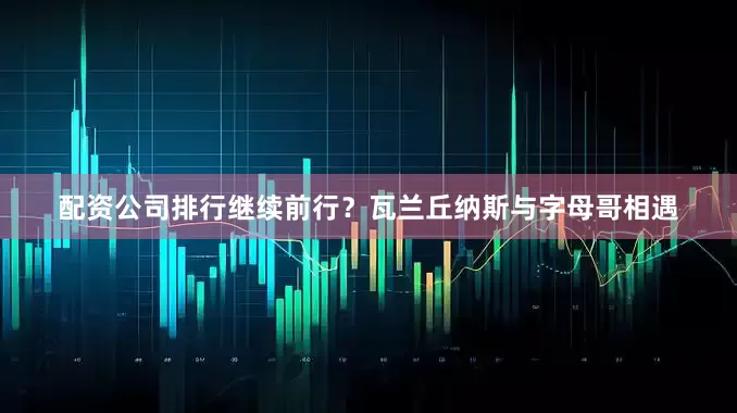 配资公司排行继续前行？瓦兰丘纳斯与字母哥相遇