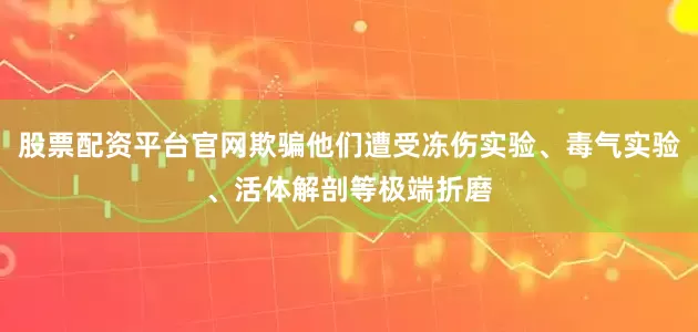 股票配资平台官网欺骗他们遭受冻伤实验、毒气实验、活体解剖等极端折磨