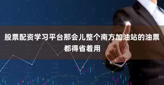 股票配资学习平台那会儿整个南方加油站的油票都得省着用