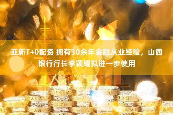 亚新T+0配资 拥有30余年金融从业经验，山西银行行长李颖耀拟进一步使用