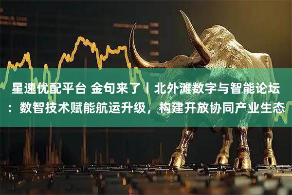 星速优配平台 金句来了丨北外滩数字与智能论坛：数智技术赋能航运升级，构建开放协同产业生态