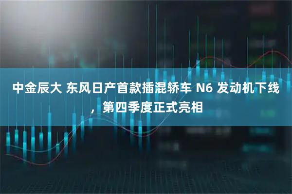 中金辰大 东风日产首款插混轿车 N6 发动机下线，第四季度正式亮相