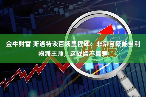金牛财富 斯洛特谈百场里程碑：非常自豪能当利物浦主帅，这战绩不算差