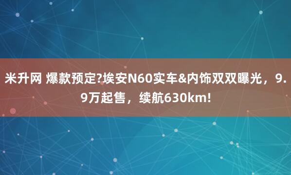 米升网 爆款预定?埃安N60实车&内饰双双曝光，9.9万起售，续航630km!