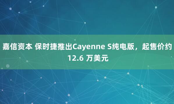 嘉信资本 保时捷推出Cayenne S纯电版，起售价约 12.6 万美元