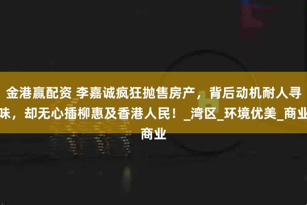 金港赢配资 李嘉诚疯狂抛售房产,背后动机耐人寻味,却无心插柳惠及香港人民!_湾区_环境优美_商业