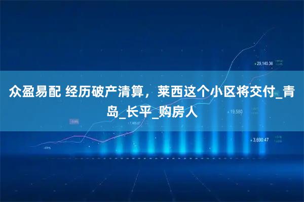 众盈易配 经历破产清算，莱西这个小区将交付_青岛_长平_购房人