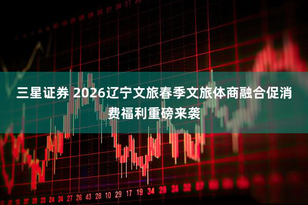 三星证券 2026辽宁文旅春季文旅体商融合促消费福利重磅来袭