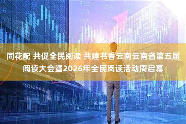 同花配 共促全民阅读 共建书香云南云南省第五届阅读大会暨2026年全民阅读活动周启幕