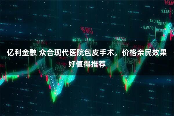亿利金融 众合现代医院包皮手术，价格亲民效果好值得推荐