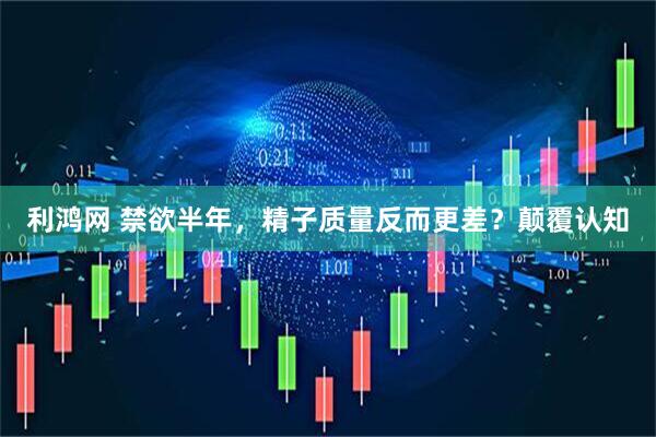 利鸿网 禁欲半年，精子质量反而更差？颠覆认知