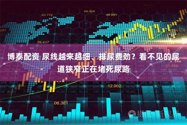 博泰配资 尿线越来越细、排尿费劲?看不见的尿道狭窄正在堵死尿路