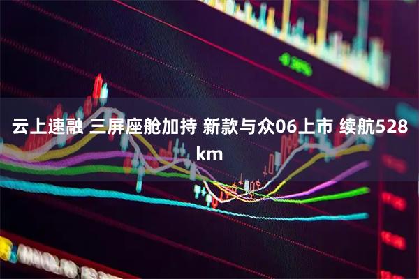 云上速融 三屏座舱加持 新款与众06上市 续航528km