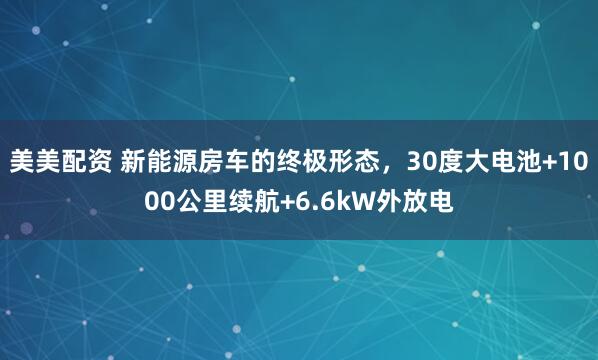 美美配资 新能源房车的终极形态,30度大电池+1000公里续航+6.6kW外放电