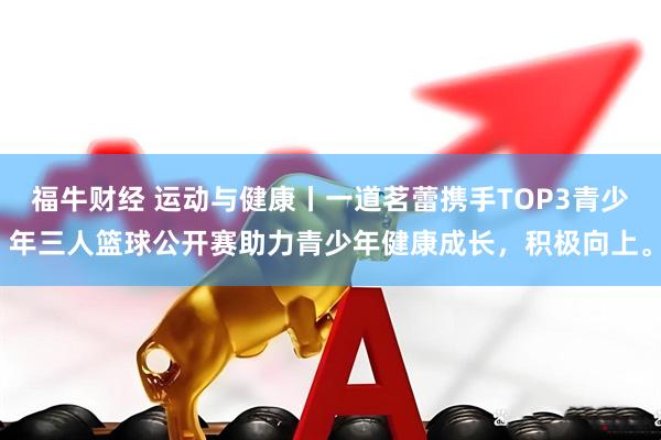 福牛财经 运动与健康丨一道茗蕾携手TOP3青少年三人篮球公开赛助力青少年健康成长，积极向上。
