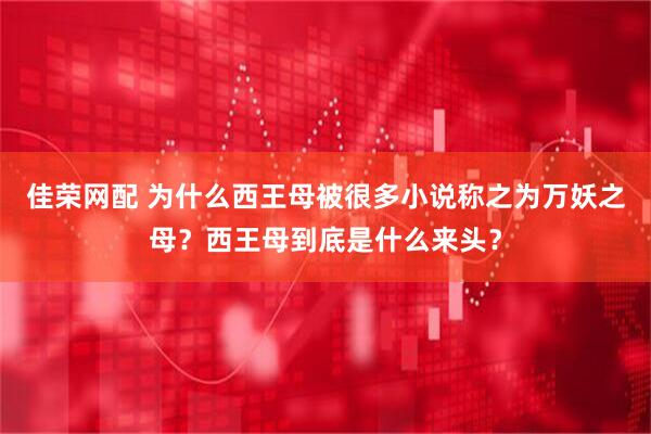 佳荣网配 为什么西王母被很多小说称之为万妖之母？西王母到底是什么来头？