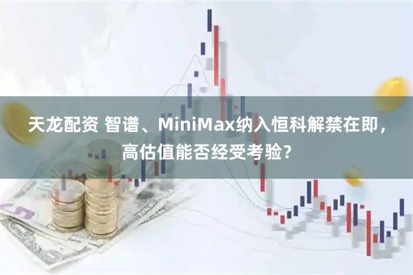 天龙配资 智谱、MiniMax纳入恒科解禁在即，高估值能否经受考验？