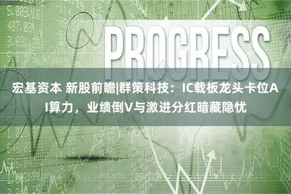 宏基资本 新股前瞻|群策科技：IC载板龙头卡位AI算力，业绩倒V与激进分红暗藏隐忧