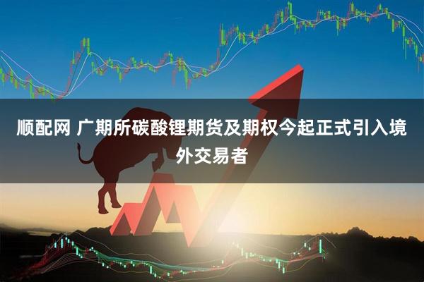 顺配网 广期所碳酸锂期货及期权今起正式引入境外交易者