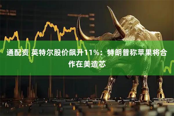 通配资 英特尔股价飙升11%：特朗普称苹果将合作在美造芯