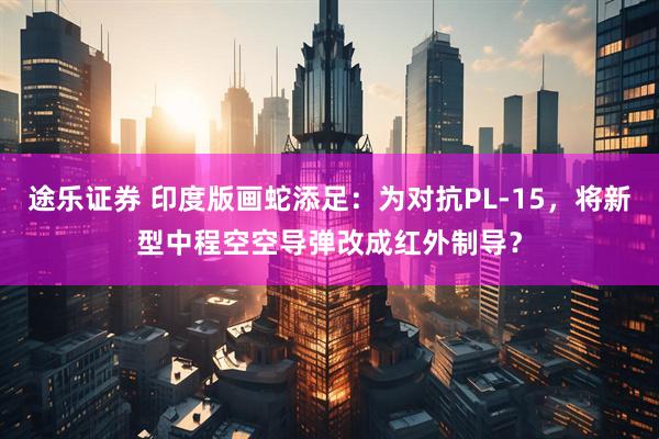途乐证券 印度版画蛇添足：为对抗PL-15，将新型中程空空导弹改成红外制导？