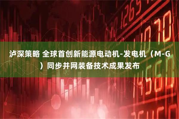 泸深策略 全球首创新能源电动机-发电机(M-G)同步并网装备技术成果发布