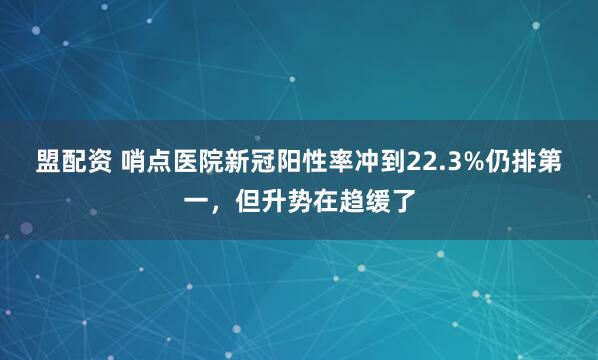 盟配资 哨点医院新冠阳性率冲到22.3%仍排第一，但升势在趋缓了