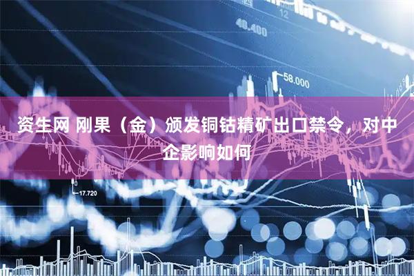 资生网 刚果（金）颁发铜钴精矿出口禁令，对中企影响如何