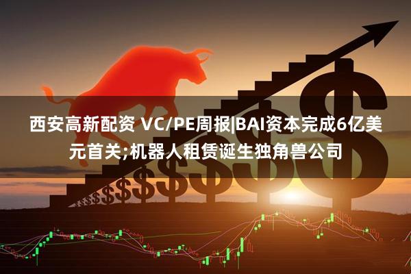 西安高新配资 VC/PE周报|BAI资本完成6亿美元首关;机器人租赁诞生独角兽公司