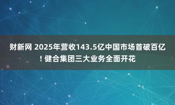 财新网 2025年营收143.5亿中国市场首破百亿! 健合集团三大业务全面开花